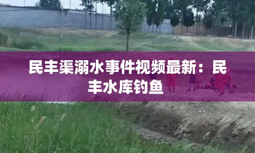 民丰渠溺水事件视频最新：民丰水库钓鱼 