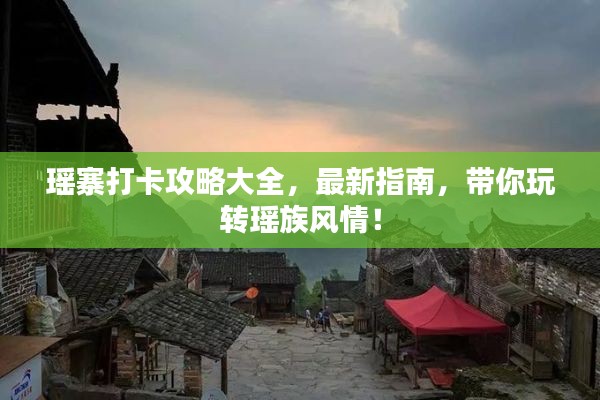 瑶寨打卡攻略大全，最新指南，带你玩转瑶族风情！