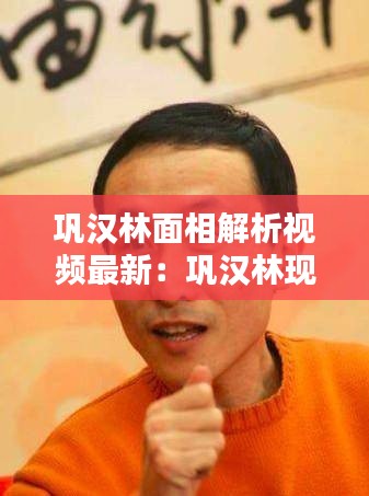 巩汉林面相解析视频最新：巩汉林现在怎么样了 