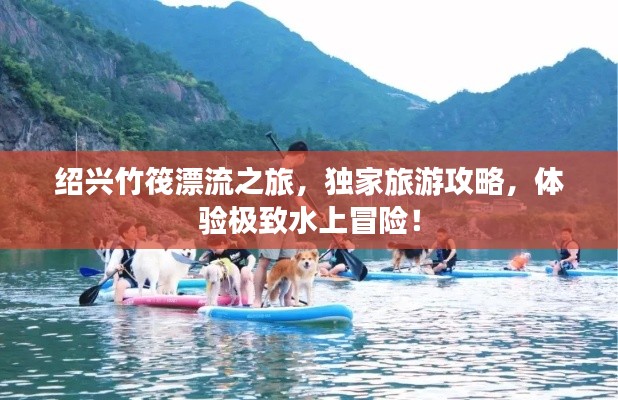绍兴竹筏漂流之旅，独家旅游攻略，体验极致水上冒险！