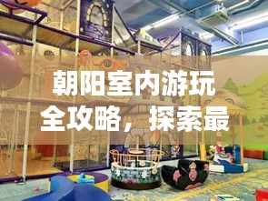 朝阳室内游玩全攻略，探索最佳景点，畅游无限精彩！
