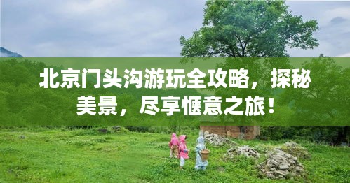 北京门头沟游玩全攻略，探秘美景，尽享惬意之旅！