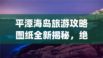 平潭海岛旅游攻略图纸全新揭秘，绝美之旅，不容错过！