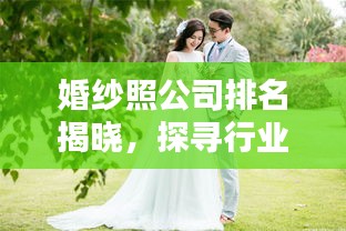 婚纱照公司排名揭晓，探寻行业领军者，优质婚纱摄影机构推荐