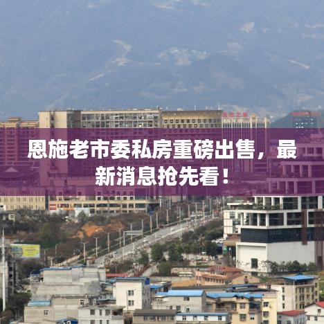 恩施老市委私房重磅出售，最新消息抢先看！
