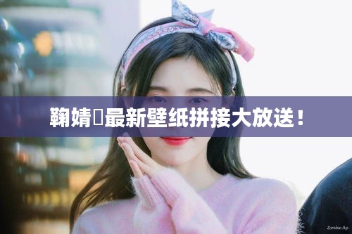 鞠婧祎最新壁纸拼接大放送！