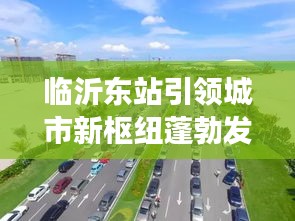 临沂东站引领城市新枢纽蓬勃发展，最新头条新闻抢先看！