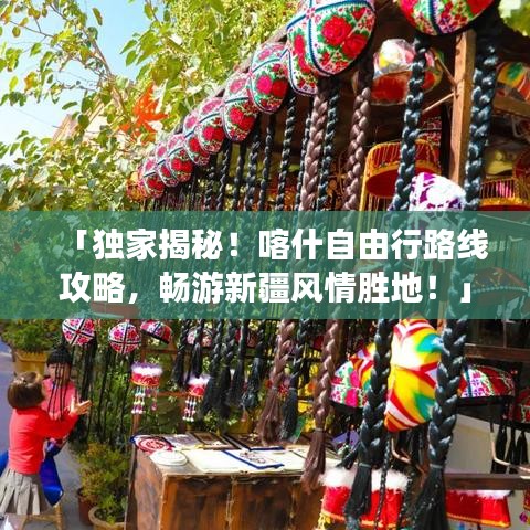 「独家揭秘！喀什自由行路线攻略，畅游新疆风情胜地！」