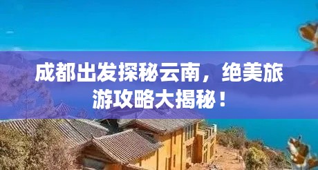 成都出发探秘云南，绝美旅游攻略大揭秘！