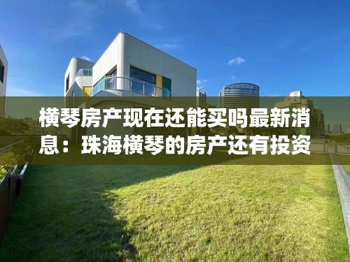 横琴房产现在还能买吗最新消息：珠海横琴的房产还有投资价值吗 