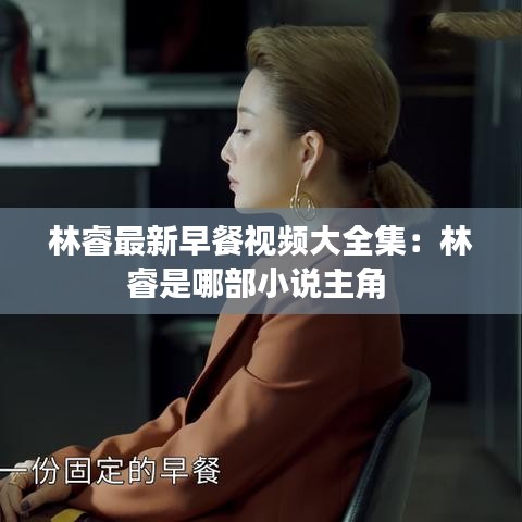 林睿最新早餐视频大全集：林睿是哪部小说主角 