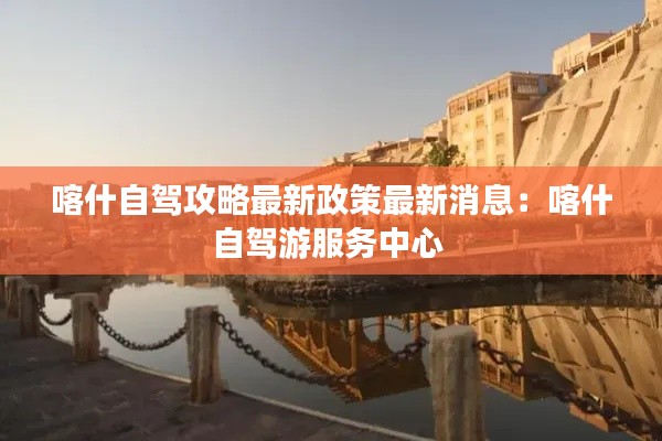喀什自驾攻略最新政策最新消息：喀什自驾游服务中心 