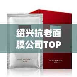 绍兴抗老面膜公司TOP排行榜揭晓!
