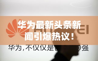 华为最新头条新闻引爆热议！